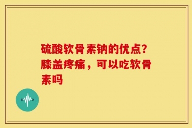硫酸软骨素钠的优点？膝盖疼痛，可以吃软骨素吗