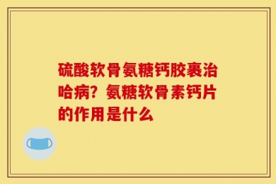 硫酸软骨氨糖钙胶裹治哈病？氨糖软骨素钙片的作用是什么