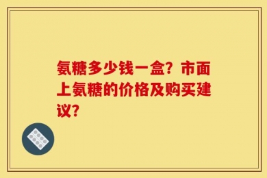 氨糖多少钱一盒？市面上氨糖的价格及购买建议？