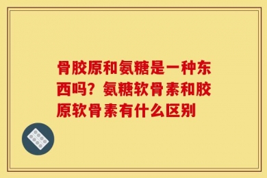 骨胶原和氨糖是一种东西吗？氨糖软骨素和胶原软骨素有什么区别