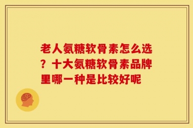 老人氨糖软骨素怎么选？十大氨糖软骨素品牌里哪一种是比较好呢