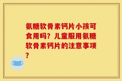 氨糖软骨素钙片小孩可食用吗？儿童服用氨糖软骨素钙片的注意事项？