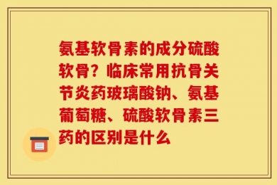 氨基软骨素的成分硫酸软骨？临床常用抗骨关节炎药玻璃酸钠、氨基葡萄糖、硫酸软骨素三药的区别是什么