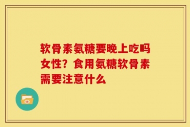 软骨素氨糖要晚上吃吗女性？食用氨糖软骨素需要注意什么