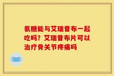 氨糖能与艾瑞昔布一起吃吗？艾瑞昔布片可以治疗骨关节疼痛吗