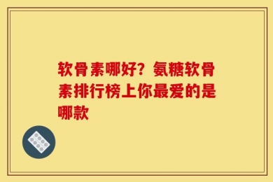 软骨素哪好？氨糖软骨素排行榜上你最爱的是哪款