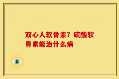 双心人软骨素？硫酸软骨素能治什么病