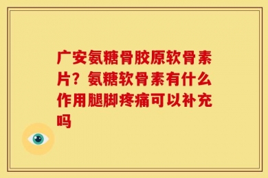 广安氨糖骨胶原软骨素片？氨糖软骨素有什么作用腿脚疼痛可以补充吗