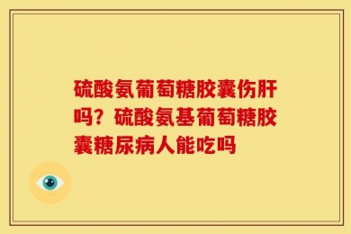 硫酸氨葡萄糖胶囊伤肝吗？硫酸氨基葡萄糖胶囊糖尿病人能吃吗