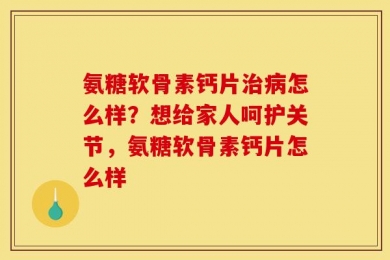 氨糖软骨素钙片治病怎么样？想给家人呵护关节，氨糖软骨素钙片怎么样