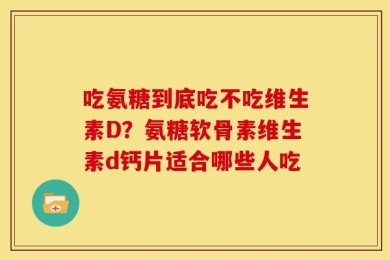 吃氨糖到底吃不吃维生素D？氨糖软骨素维生素d钙片适合哪些人吃