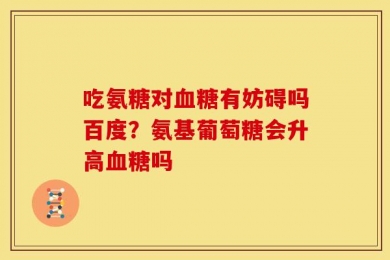 吃氨糖对血糖有妨碍吗百度？氨基葡萄糖会升高血糖吗