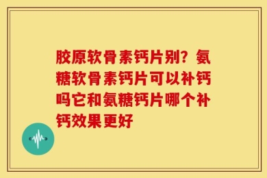 胶原软骨素钙片别？氨糖软骨素钙片可以补钙吗它和氨糖钙片哪个补钙效果更好