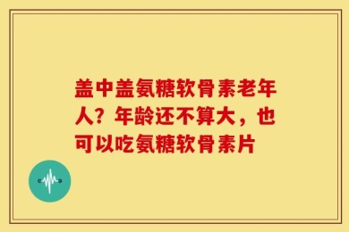 盖中盖氨糖软骨素老年人？年龄还不算大，也可以吃氨糖软骨素片