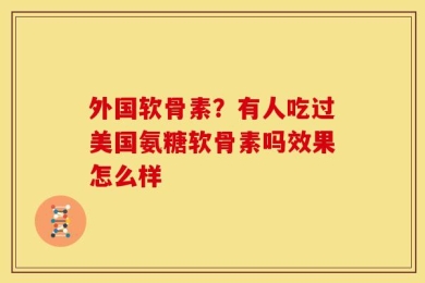 外国软骨素？有人吃过美国氨糖软骨素吗效果怎么样