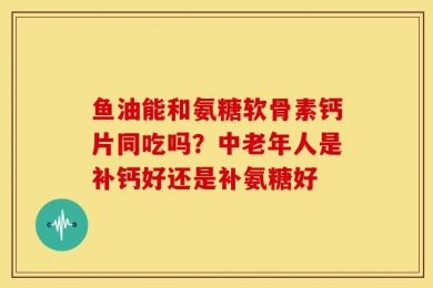 鱼油能和氨糖软骨素钙片同吃吗？中老年人是补钙好还是补氨糖好