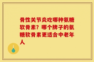 骨性关节炎吃哪种氨糖软骨素？哪个牌子的氨糖软骨素更适合中老年人