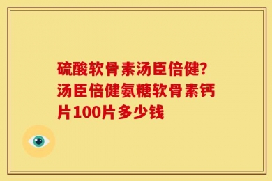 硫酸软骨素汤臣倍健？汤臣倍健氨糖软骨素钙片100片多少钱