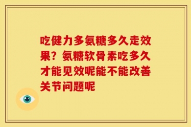 吃健力多氨糖多久走效果？氨糖软骨素吃多久才能见效呢能不能改善关节问题呢
