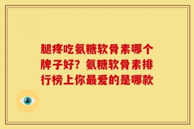 腿疼吃氨糖软骨素哪个牌子好？氨糖软骨素排行榜上你最爱的是哪款