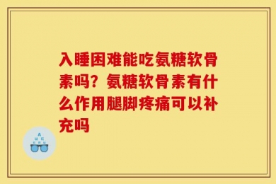 入睡困难能吃氨糖软骨素吗？氨糖软骨素有什么作用腿脚疼痛可以补充吗