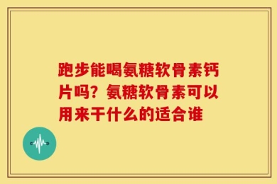 跑步能喝氨糖软骨素钙片吗？氨糖软骨素可以用来干什么的适合谁