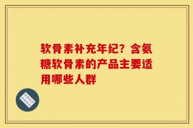 软骨素补充年纪？含氨糖软骨素的产品主要适用哪些人群