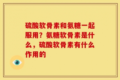 硫酸软骨素和氨糖一起服用？氨糖软骨素是什么，硫酸软骨素有什么作用的