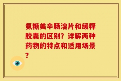 氨糖美辛肠溶片和缓释胶囊的区别？详解两种药物的特点和适用场景？