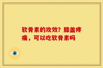 软骨素的攻效？膝盖疼痛，可以吃软骨素吗