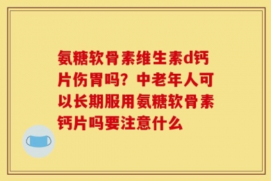 氨糖软骨素维生素d钙片伤胃吗？中老年人可以长期服用氨糖软骨素钙片吗要注意什么