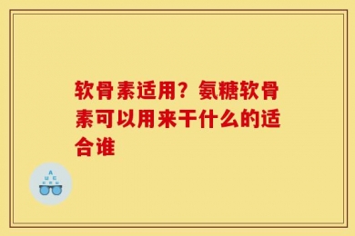 软骨素适用？氨糖软骨素可以用来干什么的适合谁