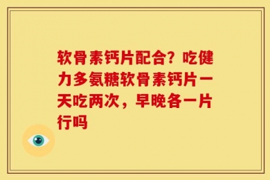 软骨素钙片配合？吃健力多氨糖软骨素钙片一天吃两次，早晚各一片行吗