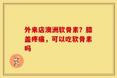 外来店澳洲软骨素？膝盖疼痛，可以吃软骨素吗