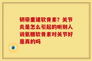 韧带重建软骨素？关节炎是怎么引起的听别人说氨糖软骨素对关节好是真的吗