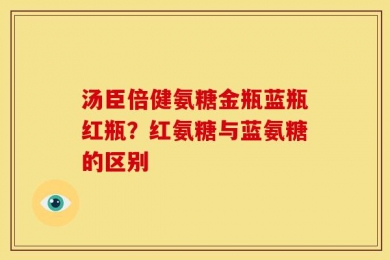 汤臣倍健氨糖金瓶蓝瓶红瓶？红氨糖与蓝氨糖的区别