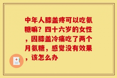 中年人膝盖疼可以吃氨糖嘛？四十六岁的女性，因膝盖冷痛吃了两个月氨糖，感觉没有效果，该怎么办