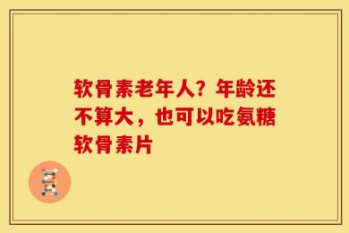 软骨素老年人？年龄还不算大，也可以吃氨糖软骨素片