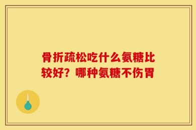 骨折疏松吃什么氨糖比较好？哪种氨糖不伤胃