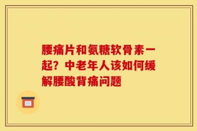 腰痛片和氨糖软骨素一起？中老年人该如何缓解腰酸背痛问题