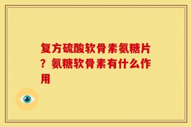 复方硫酸软骨素氨糖片？氨糖软骨素有什么作用