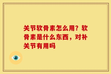 关节软骨素怎么用？软骨素是什么东西，对补关节有用吗