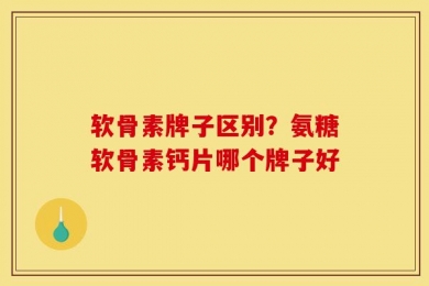 软骨素牌子区别？氨糖软骨素钙片哪个牌子好