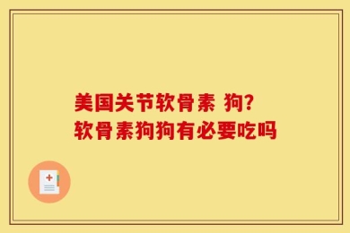 美国关节软骨素 狗？软骨素狗狗有必要吃吗
