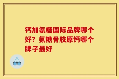 钙加氨糖国际品牌哪个好？氨糖骨胶原钙哪个牌子最好
