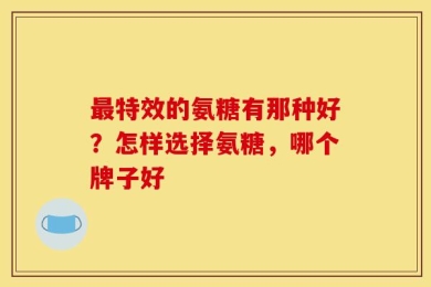 最特效的氨糖有那种好？怎样选择氨糖，哪个牌子好