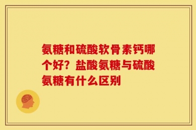 氨糖和硫酸软骨素钙哪个好？盐酸氨糖与硫酸氨糖有什么区别