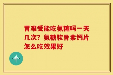 胃难受能吃氨糖吗一天几次？氨糖软骨素钙片怎么吃效果好