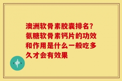 澳洲软骨素胶囊排名？氨糖软骨素钙片的功效和作用是什么一般吃多久才会有效果