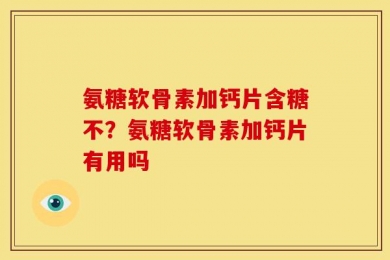 氨糖软骨素加钙片含糖不？氨糖软骨素加钙片有用吗
